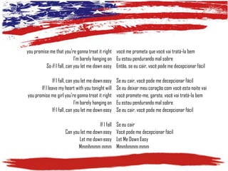 you promise me that you're gonna treat it right você me prometa que você vai tratá-la bem
I'm barely hanging on Eu estou pendurando mal sobre
So if I fall, can you let me down easy Então, se eu cair, você pode me decepcionar fácil
If I fall, can you let me down easy
If I leave my heart with you tonight will
you promise me girl you're gonna treat it right
I'm barely hanging on
If I fall, can you let me down easy
If I fall
Can you let me down easy
Let me down easy
Mmmhmmm mmm

Se eu cair, você pode me decepcionar fácil
Se eu deixar meu coração com você esta noite vai
você promete-me, garota, você vai tratá-la bem
Eu estou pendurando mal sobre
Se eu cair, você pode me decepcionar fácil
Se eu cair
Você pode me decepcionar fácil
Let Me Down Easy
Mmmhmmm mmm

 
