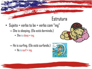 Estrutura
• Sujeito + verbo to be + verbo com “ing”
– She is sleeping. (Ela está dormindo.)
• She is sleep + ing.

– He is surfing. (Ele está surfando.)
• He is surf + ing.

 