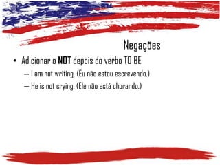 Negações
• Adicionar o NOT depois do verbo TO BE
– I am not writing. (Eu não estou escrevendo.)
– He is not crying. (Ele não está chorando.)

 