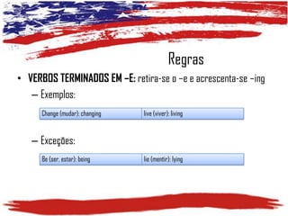 Regras
• VERBOS TERMINADOS EM –E: retira-se o –e e acrescenta-se –ing
– Exemplos:
Change (mudar): changing

live (viver): living

– Exceções:
Be (ser, estar): being

lie (mentir): lying

 