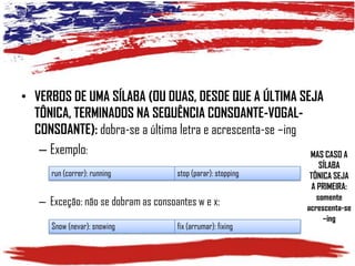 • VERBOS DE UMA SÍLABA (OU DUAS, DESDE QUE A ÚLTIMA SEJA
TÔNICA, TERMINADOS NA SEQUÊNCIA CONSOANTE-VOGALCONSOANTE): dobra-se a última letra e acrescenta-se –ing
– Exemplo:
MAS CASO A
run (correr): running

stop (parar): stopping

– Exceção: não se dobram as consoantes w e x:
Snow (nevar): snowing

fix (arrumar): fixing

SÍLABA
TÔNICA SEJA
A PRIMEIRA:
somente
acrescenta-se
–ing

 