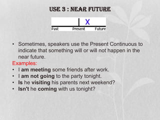 USE 3 : Near Future

• Sometimes, speakers use the Present Continuous to
indicate that something will or will not happen in the
near future.
Examples:
• I am meeting some friends after work.
• I am not going to the party tonight.
• Is he visiting his parents next weekend?
• Isn't he coming with us tonight?

 