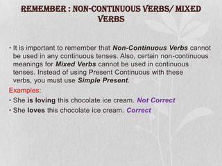 REMEMBER : Non-Continuous Verbs/ Mixed
Verbs
• It is important to remember that Non-Continuous Verbs cannot
be used in any continuous tenses. Also, certain non-continuous
meanings for Mixed Verbs cannot be used in continuous
tenses. Instead of using Present Continuous with these
verbs, you must use Simple Present.
Examples:
• She is loving this chocolate ice cream. Not Correct
• She loves this chocolate ice cream. Correct

 