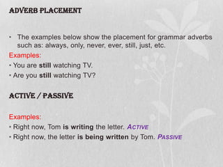 ADVERB PLACEMENT

• The examples below show the placement for grammar adverbs
such as: always, only, never, ever, still, just, etc.
Examples:
• You are still watching TV.
• Are you still watching TV?

ACTIVE / PASSIVE
Examples:
• Right now, Tom is writing the letter. ACTIVE
• Right now, the letter is being written by Tom. PASSIVE

 