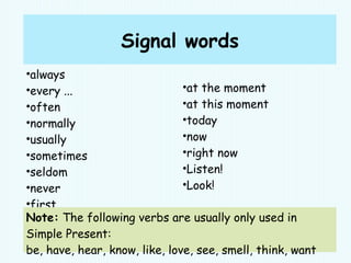 Signal words
•always
•every ...
•often
•normally
•usually
•sometimes
•seldom
•never
•first
•then
•at the moment
•at this moment
•today
•now
•right now
•Listen!
•Look!
Note: The following verbs are usually only used in
Simple Present:
be, have, hear, know, like, love, see, smell, think, want
 