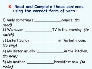 B. Read and Complete these sentenes
using the correct form of verb:
1) Andy sometimes ____________comics. (to
read)
2) We never ____________TV in the morning. (to
watch)
3) Listen! Sandy ____________in the bathroom.
(to sing)
4) My sister usually ____________in the kitchen.
(to help)
5) My mother ____________breakfast now. (to
make)
 
