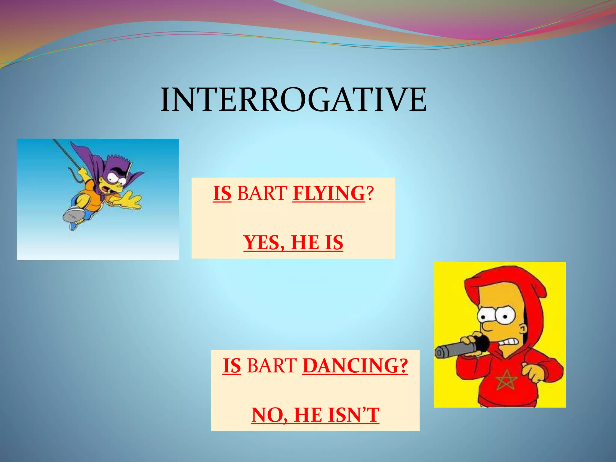 INTERROGATIVE 
IS BART FLYING? 
YES, HE IS 
IS BART DANCING? 
NO, HE ISN’T 
 