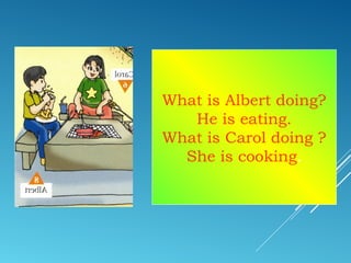 What is Albert doing?
He is eating.
What is Carol doing ?
She is cooking.
 