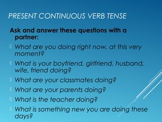 PRESENT CONTINUOUS VERB TENSE
Ask and answer these questions with a
partner:
 What are you doing right now, at this very
moment?
 What is your boyfriend, girlfriend, husband,
wife, friend doing?
 What are your classmates doing?
 What are your parents doing?
 What is the teacher doing?
 What is something new you are doing these
days?
 