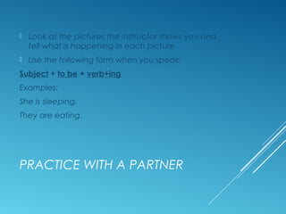 PRACTICE WITH A PARTNER
 Look at the pictures the instructor shows you and
tell what is happening in each picture
 Use the following form when you speak:
Subject + to be + verb+ing
Examples:
She is sleeping.
They are eating.
 