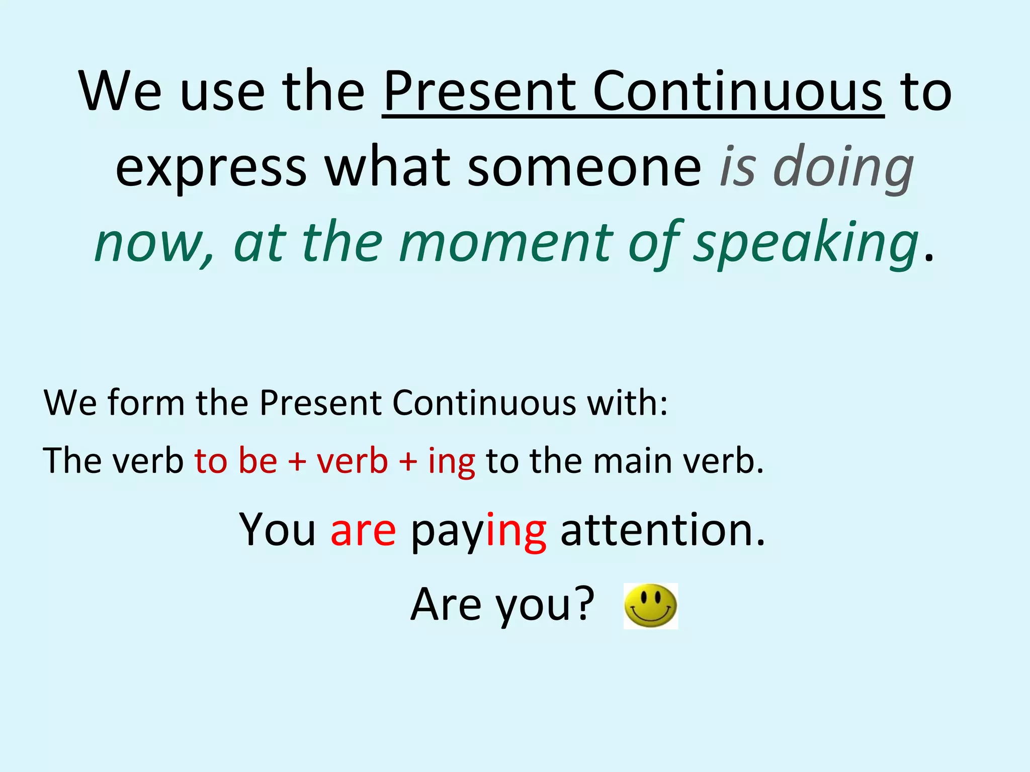 We use the Present Continuous to
express what someone is doing
now, at the moment of speaking.
We form the Present Continuous with:
The verb to be + verb + ing to the main verb.
You are paying attention.
Are you?