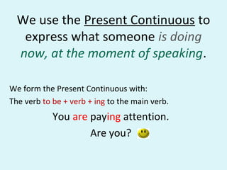 We use the Present Continuous to
express what someone is doing
now, at the moment of speaking.
We form the Present Continuous with:
The verb to be + verb + ing to the main verb.
You are paying attention.
Are you?
 