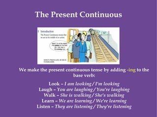 The Present Continuous
We make the present continuous tense by adding -ing to the
base verb:
Look – I am looking / I'm looking
Laugh – You are laughing / You're laughing
Walk – She is walking / She's walking
Learn – We are learning / We're learning
Listen – They are listening / They're listening
 