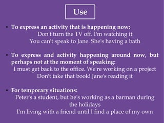 Use
● To express an activity that is happening now:
Don't turn the TV off. I'm watching it
You can't speak to Jane. She's having a bath
● To express and activity happening around now, but
perhaps not at the moment of speaking:
I must get back to the office. We're working on a project
Don't take that book! Jane's reading it
● For temporary situations:
Peter's a student, but he's working as a barman during
the holidays
I'm living with a friend until I find a place of my own
 