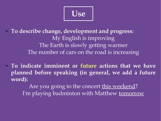 Use
● To describe change, development and progress:
My English is improving
The Earth is slowly getting warmer
The number of cars on the road is increasing
● To indicate imminent or future actions that we have
planned before speaking (in general, we add a future
word):
Are you going to the concert this weekend?
I'm playing badminton with Matthew tomorrow
 