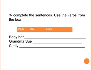 3- complete the sentences. Use the verbs from
the box
Baby ben______________________________
Grandma Sue ________________________
Cindy ________________________________
Study play drink
 