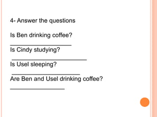 4- Answer the questions
Is Ben drinking coffee?
__________________
Is Cindy studying?
______________________
Is Usel sleeping?
____________________
Are Ben and Usel drinking coffee?
________________
 