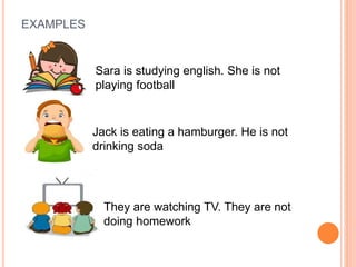 EXAMPLES
Sara is studying english. She is not
playing football
Jack is eating a hamburger. He is not
drinking soda
They are watching TV. They are not
doing homework
 