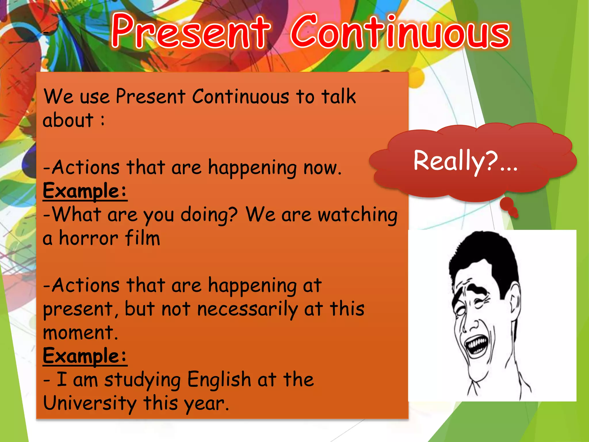 -
We use Present Continuous to talk
about :
-Actions that are happening now.
Example:
-What are you doing? We are watching
a horror film
-Actions that are happening at
present, but not necessarily at this
moment.
Example:
- I am studying English at the
University this year.
Really?...
