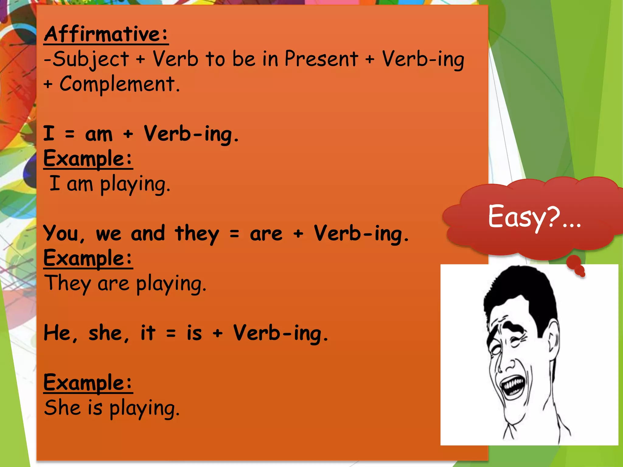 Affirmative:
-Subject + Verb to be in Present + Verb-ing
+ Complement.
I = am + Verb-ing.
Example:
I am playing.
You, we and they = are + Verb-ing.
Example:
They are playing.
He, she, it = is + Verb-ing.
Example:
She is playing.
Easy?...