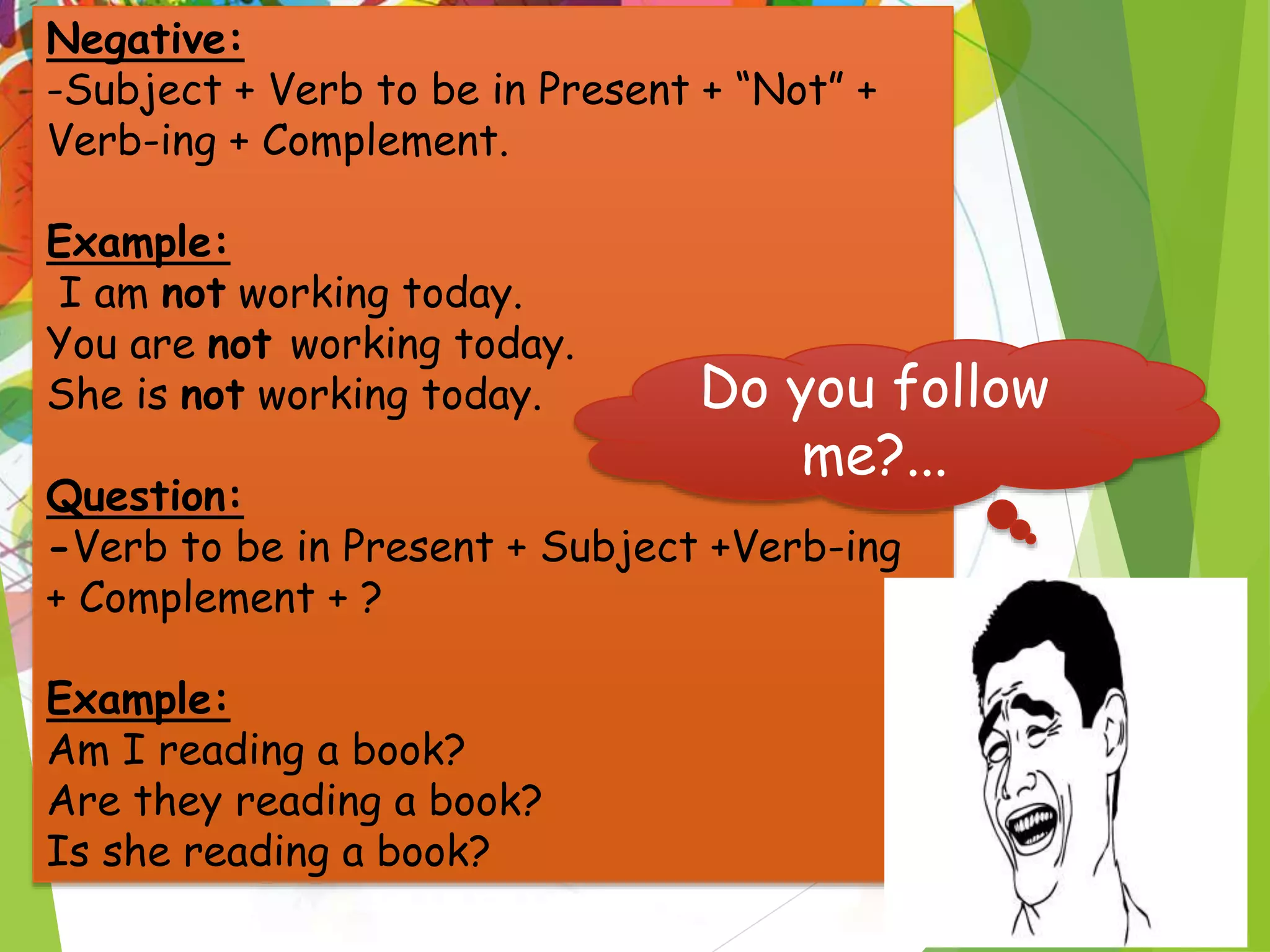 Negative:
-Subject + Verb to be in Present + “Not” +
Verb-ing + Complement.
Example:
I am not working today.
You are not working today.
She is not working today.
Question:
-Verb to be in Present + Subject +Verb-ing
+ Complement + ?
Example:
Am I reading a book?
Are they reading a book?
Is she reading a book?
Do you follow
me?...