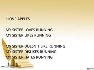 I LOVE APPLES
MY SISTER LOVES RUNNING
MY SISTER LIKES RUNNING
MY SISTER DOESN`T LIKE RUNNING
MY SISTER DISLIKES RUNNING
MY SISTER HATES RUNNING