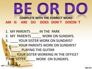COMPLETE WITH THE CORRECT WORD
AM IS ARE DO DOES DON`T DOESN `T
1. MY PARENTS ____ IN THE PARK
2. MY PARENTS _____ WORK ON SUNDAYS.
3. ____ YOUR SISTER WORK ON SUNDAYS?
4. ____ YOUR PARENTS WORK ON SUNDAYS?
5. I_____ PLAYING THE GUITAR
6. ___ YOUR SISTER WORKING IN THE OFFICE?
7. MY SISTER_____ WORK ON SUNDAYS.