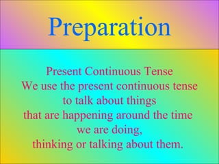 Present Continuous Tense
We use the present continuous tense
to talk about things
that are happening around the time
we are doing,
thinking or talking about them.
Preparation
 