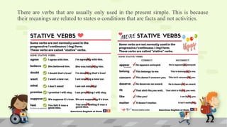 There are verbs that are usually only used in the present simple. This is because
their meanings are related to states o conditions that are facts and not activities.
 