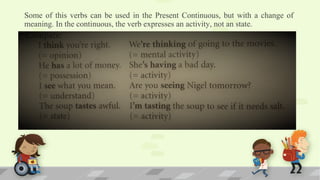 Some of this verbs can be used in the Present Continuous, but with a change of
meaning. In the continuous, the verb expresses an activity, not an state.
 