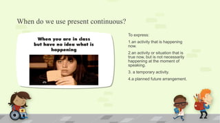 When do we use present continuous?
To express:
1.an activity that is happening
now.
2.an activity or situation that is
true now, but is not necessarily
happening at the moment of
speaking.
3. a temporary activity.
4.a planned future arrangement.
 