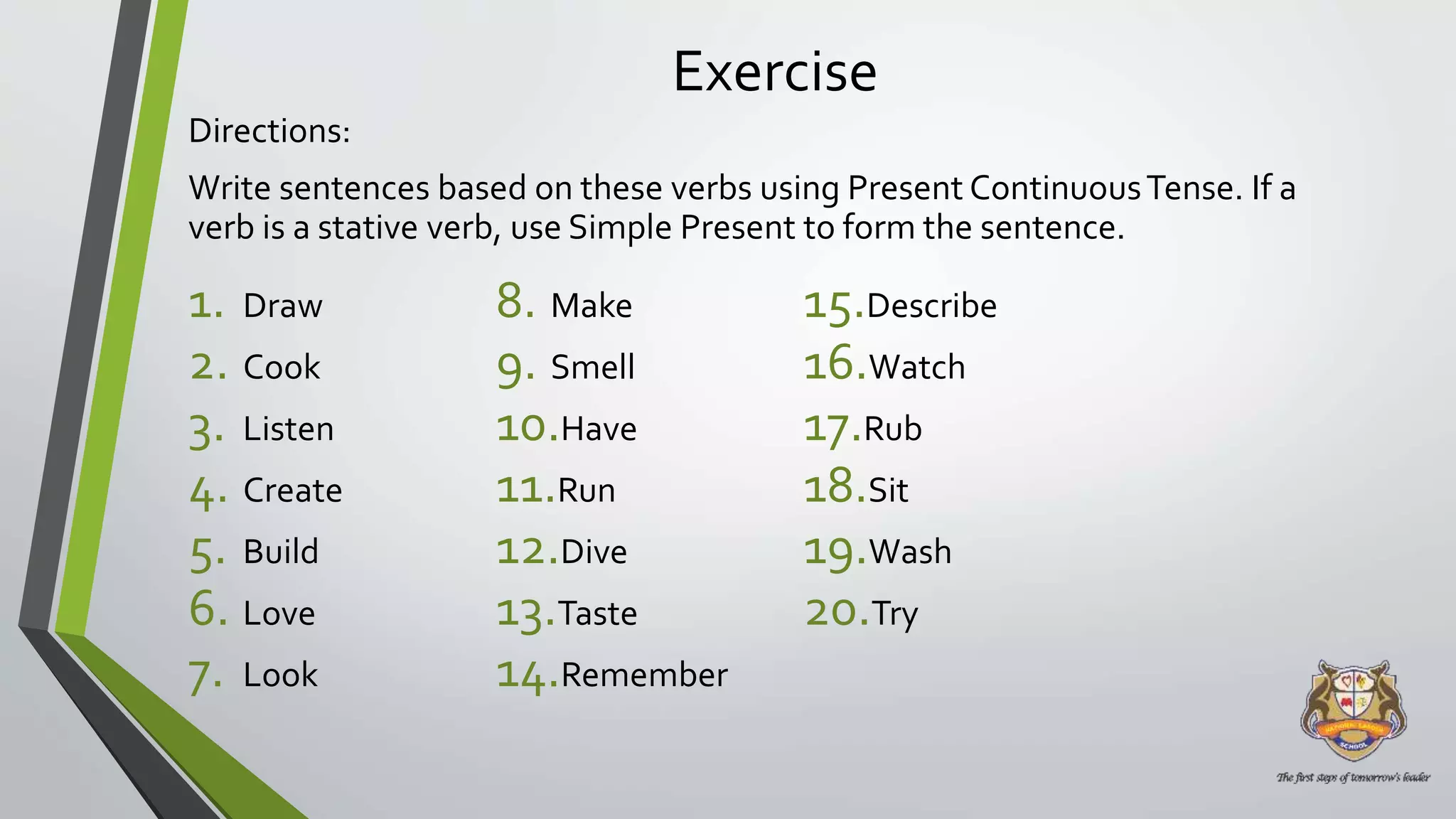 Exercise
Directions:
Write sentences based on these verbs using Present ContinuousTense. If a
verb is a stative verb, use Simple Present to form the sentence.
1. Draw
2. Cook
3. Listen
4. Create
5. Build
6. Love
7. Look
8. Make
9. Smell
10.Have
11.Run
12.Dive
13.Taste
14.Remember
15.Describe
16.Watch
17.Rub
18.Sit
19.Wash
20.Try
 