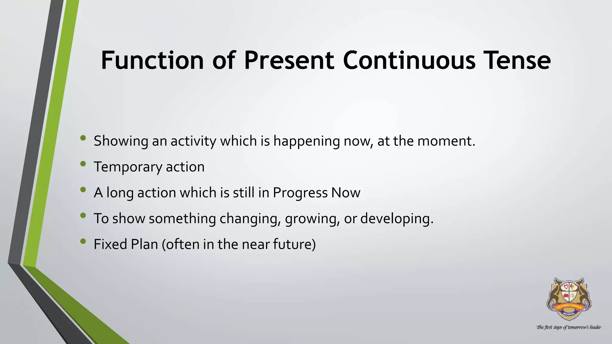 Function of Present Continuous Tense
• Showing an activity which is happening now, at the moment.
• Temporary action
• A long action which is still in Progress Now
• To show something changing, growing, or developing.
• Fixed Plan (often in the near future)
 