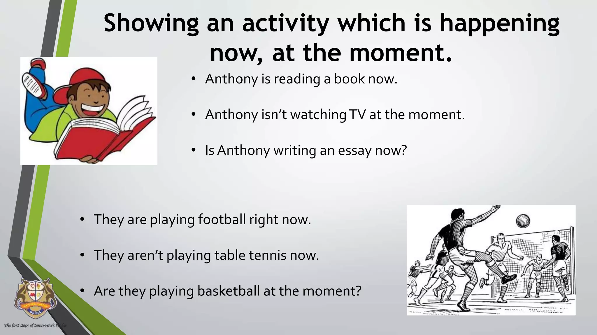 Showing an activity which is happening
now, at the moment.
• Anthony is reading a book now.
• Anthony isn’t watchingTV at the moment.
• Is Anthony writing an essay now?
• They are playing football right now.
• They aren’t playing table tennis now.
• Are they playing basketball at the moment?
 