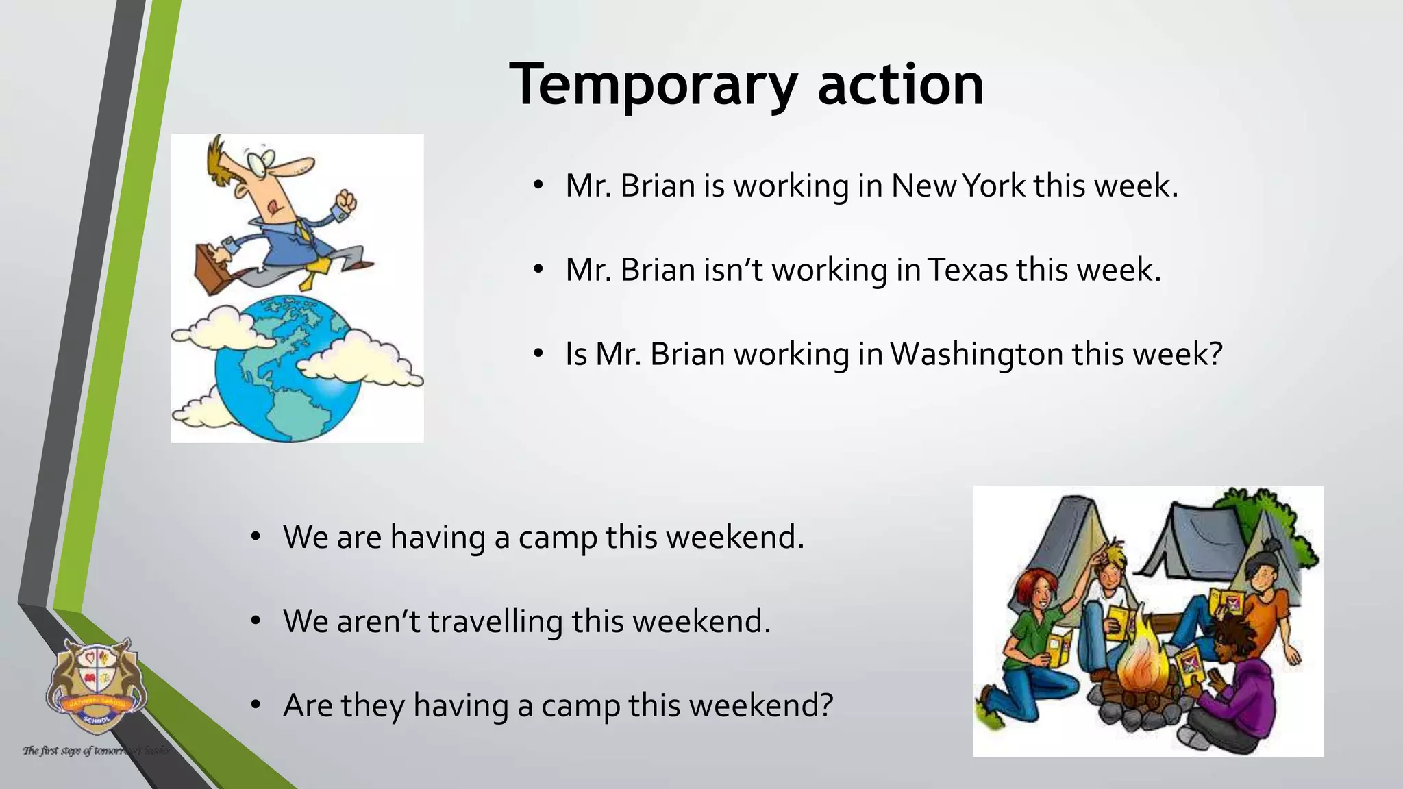 Temporary action
• Mr. Brian is working in NewYork this week.
• Mr. Brian isn’t working inTexas this week.
• Is Mr. Brian working inWashington this week?
• We are having a camp this weekend.
• We aren’t travelling this weekend.
• Are they having a camp this weekend?
 