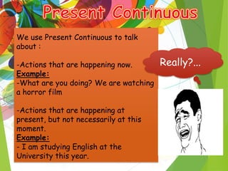 -
We use Present Continuous to talk
about :
-Actions that are happening now.
Example:
-What are you doing? We are watching
a horror film
-Actions that are happening at
present, but not necessarily at this
moment.
Example:
- I am studying English at the
University this year.
Really?...
 