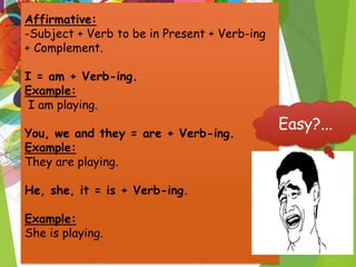 Affirmative:
-Subject + Verb to be in Present + Verb-ing
+ Complement.
I = am + Verb-ing.
Example:
I am playing.
You, we and they = are + Verb-ing.
Example:
They are playing.
He, she, it = is + Verb-ing.
Example:
She is playing.
Easy?...
 