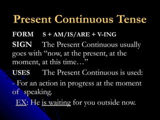 Present Continuous TensePresent Continuous Tense
FORMFORM S + AM/IS/ARE + V-INGS + AM/IS/ARE + V-ING
SIGNSIGN The Present Continuous usuallyThe Present Continuous usually
goes with “now, at the present, at thegoes with “now, at the present, at the
moment, at this time…”moment, at this time…”
USESUSES The Present Continuous is used:The Present Continuous is used:
- For an action in progress at the moment- For an action in progress at the moment
of speaking.of speaking.
EXEX: He: He is waitingis waiting for you outside now.for you outside now.
 