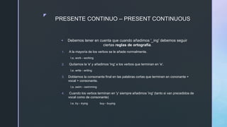 z
PRESENTE CONTINUO – PRESENT CONTINUOUS
 Debemos tener en cuenta que cuando añadimos '_ing' debemos seguir
ciertas reglas de ortografía.
1. A la mayoría de los verbos se le añade normalmente.
I.e. work - working
2. Quitamos la 'e' y añadimos 'ing' a los verbos que terminan en 'e'.
I.e. write - writing
3. Doblamos la consonante final en las palabras cortas que terminen en cononante +
vocal + consonante.
I.e. swim - swimming
4. Cuando los verbos terminan en 'y' siempre añadimos 'ing' (tanto si van precedidos de
vocal como de consonante)
I.e. try - trying buy - buying
 