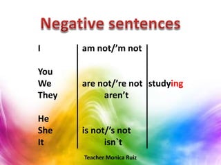 I am not/’m not
You
We are not/’re not studying
They aren’t
He
She is not/’s not
It isn`t
Teacher Monica Ruiz