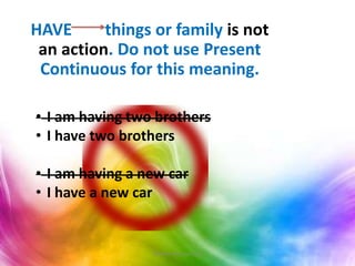 HAVE things or family is not
an action. Do not use Present
Continuous for this meaning.
• I am having two brothers
• I have two brothers
• I am having a new car
• I have a new car
Teacher Monica Ruiz