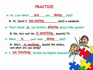 A: Hi, Lisa! What _________ you _________ (do)?
B: Hi, Zach! I __________________ (eat) a sandwich.
A: That’s Good! ___ you brother _______ (play) video games?
B: No, he’s not! He ____________ (watch) TV.
A: What ________ your mom _________ (do)?
B: She’s ____________ (wash) the dishes,
and what are you doing?
A: I ____________ (finish) my English homework.
are doing
am eating
is playing
is watching
is doing
is washing
am finishing
PRACTICE
 