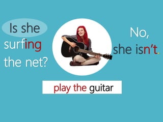 play the guitar
Is she
surfing
the net?
No,
she isn’t.