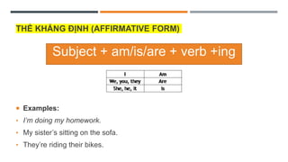 THỂ KHẲNG ĐỊNH (AFFIRMATIVE FORM)
 Examples:
• I’m doing my homework.
• My sister’s sitting on the sofa.
• They’re riding their bikes.
Subject + am/is/are + verb +ing
 