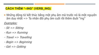 CÁCH THÊM “–ING” (VERB_ING)
 Những động từ kết thúc bằng một phụ âm mà trước nó là một nguyên
âm duy nhất => Ta nhân đôi phụ âm cuối rồi thêm đuôi “ing”
Examples:
- Sit => Sitting
- Run => Running
- Travel => Travelling
- Begin => Beginning
- Get => Getting
 