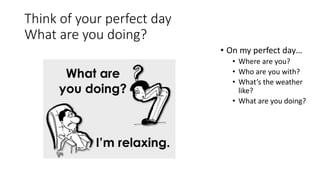 Think of your perfect day
What are you doing?
• On my perfect day…
• Where are you?
• Who are you with?
• What’s the weather
like?
• What are you doing?
 