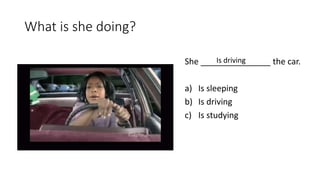 What is she doing?
She _______________ the car.
a) Is sleeping
b) Is driving
c) Is studying
Is driving
 