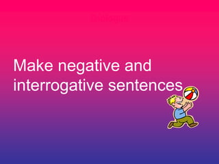 Dialogue
Make negative and
interrogative sentences
 