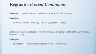 Regras do Present Continuous
Exceção 1: quando a última consoante é w ou x, ela não é dobrada.
Exemplos:
To snow (nevar) – snowing To fix (consertar) – fixing
Exceção 2: se a sílaba tônica for a primeira, não se dobra a letra final. Acrescenta-se
somente o –ing.
Exemplos:
open (abrir) – openinghappen (acontecer) – happening
 