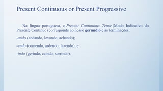 Present Continuous or Present Progressive
Na língua portuguesa, o Present Continuous Tense (Modo Indicativo do
Presente Contínuo) corresponde ao nosso gerúndio e às terminações:
-ando (andando, levando, achando);
-endo (comendo, ardendo, fazendo); e
-indo (gerindo, caindo, sorrindo).
 